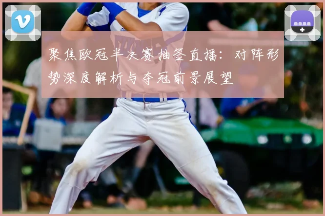 聚焦欧冠半决赛抽签直播：对阵形势深度解析与夺冠前景展望