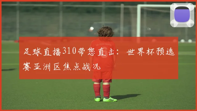 足球直播310带您直击：世界杯预选赛亚洲区焦点战况