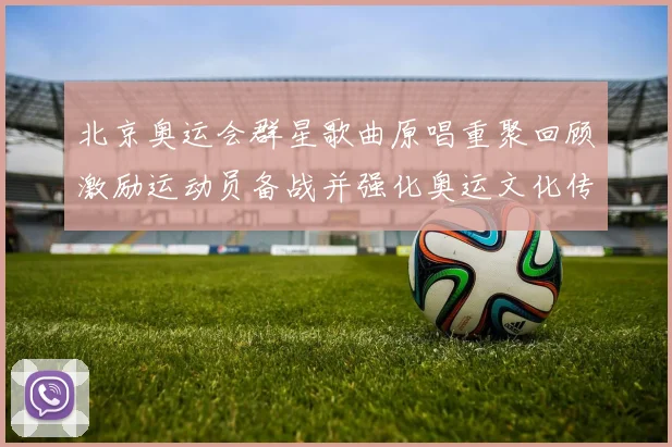 北京奥运会群星歌曲原唱重聚回顾激励运动员备战并强化奥运文化传承