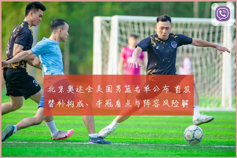 北京奥运会美国男篮名单公布 首发替补构成、夺冠看点与阵容风险解读